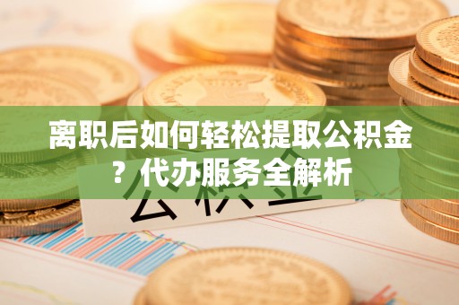 溪湖离职后如何轻松提取公积金？代办服务全解析