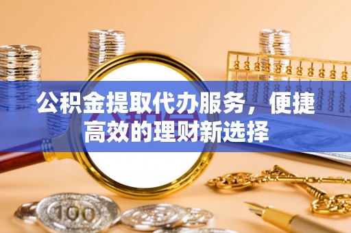 溪湖公积金提取代办服务，便捷高效的理财新选择
