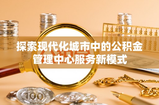 溪湖探索现代化城市中的公积金管理中心服务新模式
