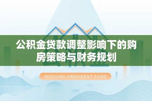 溪湖公积金贷款调整影响下的购房策略与财务规划