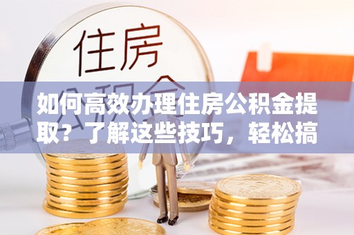 溪湖如何高效办理住房公积金提取？了解这些技巧，轻松搞定！