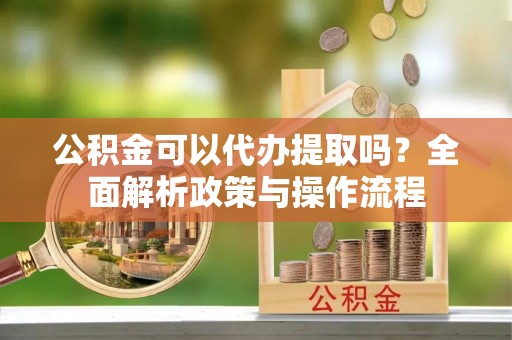 溪湖公积金可以代办提取吗？全面解析政策与操作流程