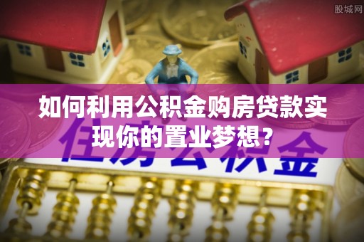 溪湖如何利用公积金购房贷款实现你的置业梦想？