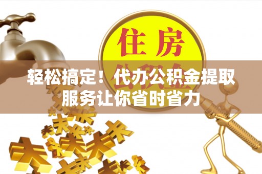 溪湖轻松搞定！代办公积金提取服务让你省时省力