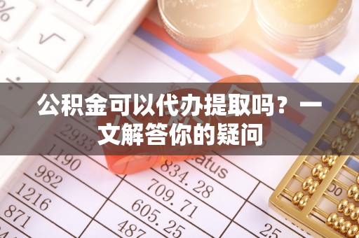 溪湖公积金可以代办提取吗？一文解答你的疑问
