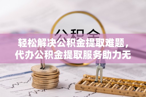 溪湖轻松解决公积金提取难题，代办公积金提取服务助力无忧生活