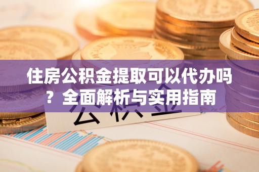 溪湖住房公积金提取可以代办吗？全面解析与实用指南