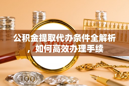 溪湖公积金提取代办条件全解析，如何高效办理手续