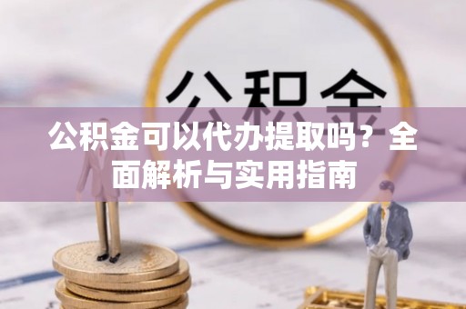 溪湖公积金可以代办提取吗？全面解析与实用指南