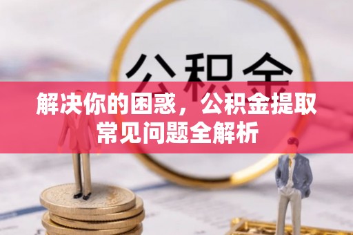 溪湖解决你的困惑，公积金提取常见问题全解析