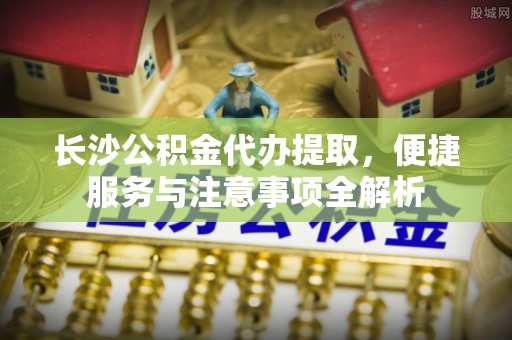 溪湖长沙公积金代办提取，便捷服务与注意事项全解析