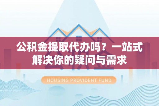 溪湖公积金提取代办吗？一站式解决你的疑问与需求