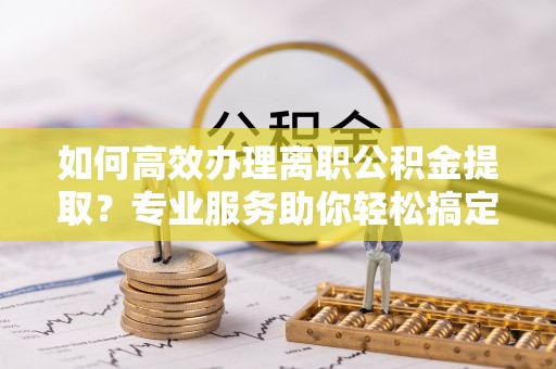 溪湖如何高效办理离职公积金提取？专业服务助你轻松搞定