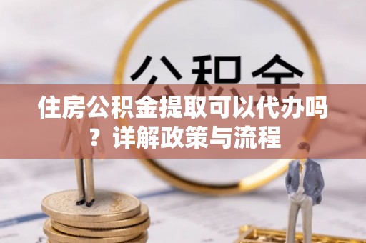 溪湖住房公积金提取可以代办吗？详解政策与流程
