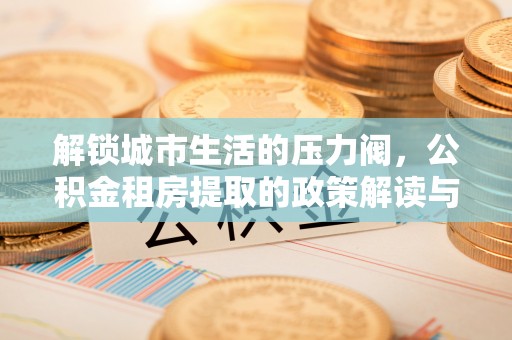 溪湖解锁城市生活的压力阀，公积金租房提取的政策解读与实践指南