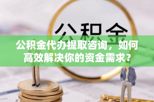 溪湖公积金代办提取咨询，如何高效解决你的资金需求？