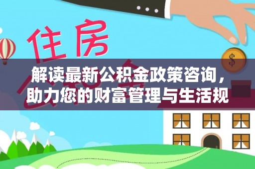 溪湖解读最新公积金政策咨询，助力您的财富管理与生活规划