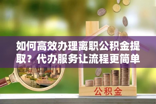 溪湖如何高效办理离职公积金提取？代办服务让流程更简单