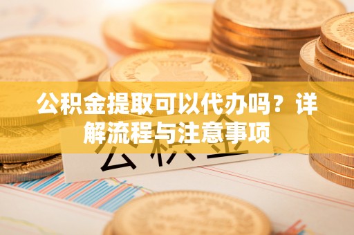 溪湖公积金提取可以代办吗？详解流程与注意事项