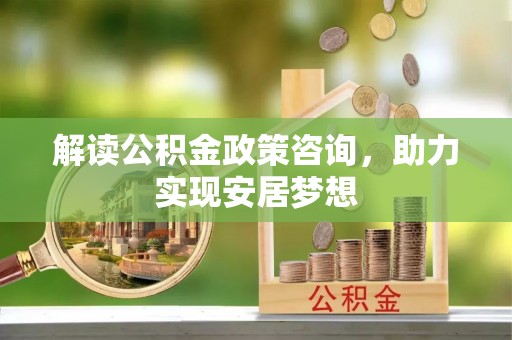 溪湖解读公积金政策咨询，助力实现安居梦想