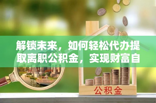 溪湖解锁未来，如何轻松代办提取离职公积金，实现财富自由的第一步