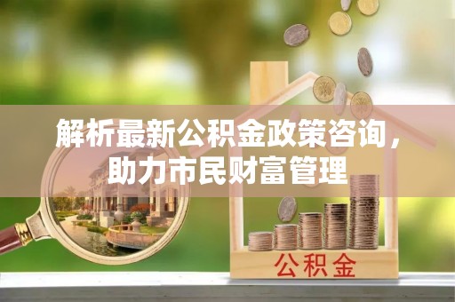 溪湖解析最新公积金政策咨询，助力市民财富管理