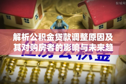 溪湖解析公积金贷款调整原因及其对购房者的影响与未来趋势