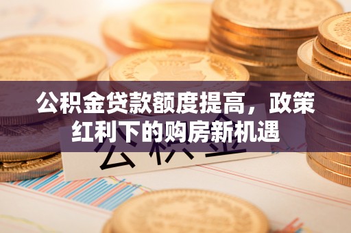 溪湖公积金贷款额度提高，政策红利下的购房新机遇