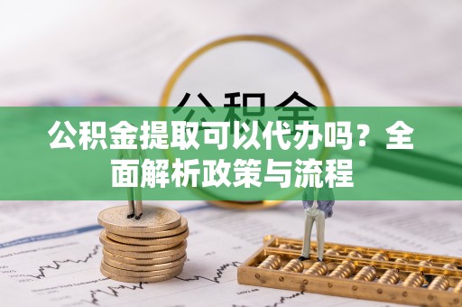 溪湖公积金提取可以代办吗？全面解析政策与流程