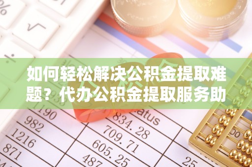 溪湖如何轻松解决公积金提取难题？代办公积金提取服务助您一臂之力