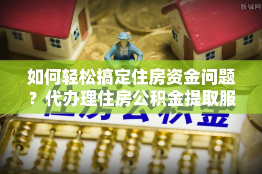 溪湖如何轻松搞定住房资金问题？代办理住房公积金提取服务全解析