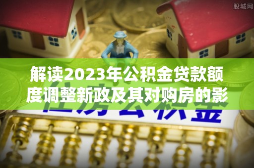 溪湖解读2023年公积金贷款额度调整新政及其对购房的影响