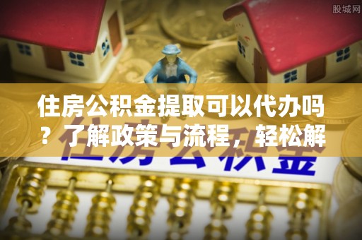 溪湖住房公积金提取可以代办吗？了解政策与流程，轻松解决疑惑