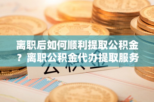 溪湖离职后如何顺利提取公积金？离职公积金代办提取服务助力无忧办理