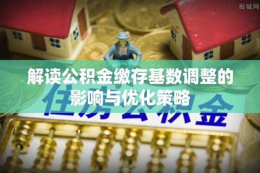 溪湖解读公积金缴存基数调整的影响与优化策略