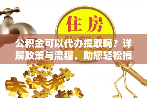溪湖公积金可以代办提取吗？详解政策与流程，助您轻松搞定！
