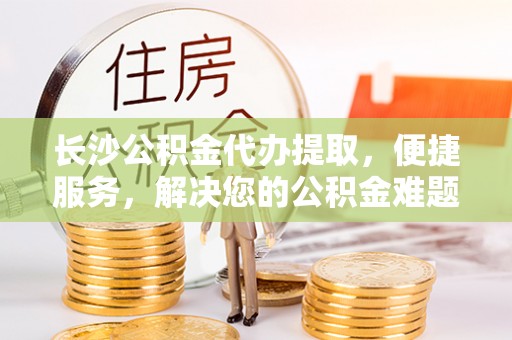溪湖长沙公积金代办提取，便捷服务，解决您的公积金难题