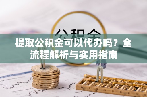 溪湖提取公积金可以代办吗？全流程解析与实用指南