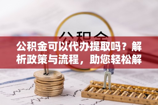 溪湖公积金可以代办提取吗？解析政策与流程，助您轻松解决疑问