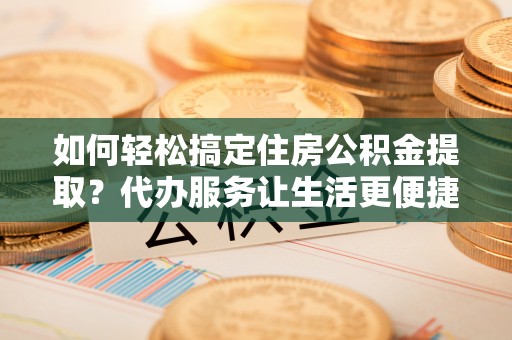 溪湖如何轻松搞定住房公积金提取？代办服务让生活更便捷
