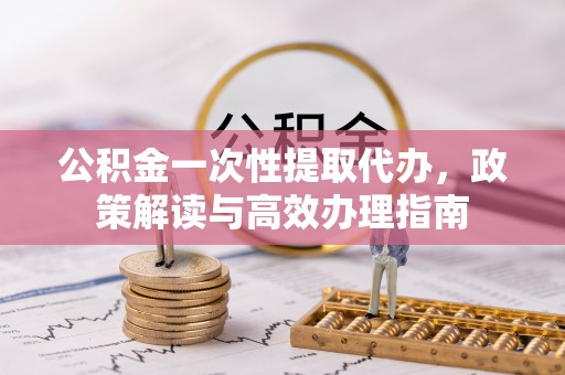 溪湖公积金一次性提取代办，政策解读与高效办理指南