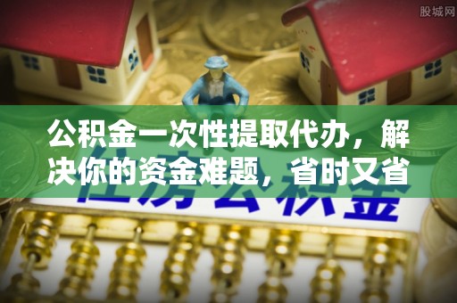 溪湖公积金一次性提取代办，解决你的资金难题，省时又省心