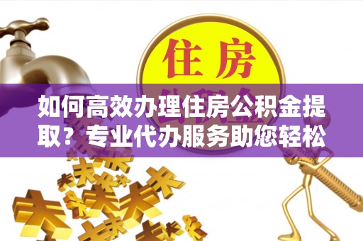 溪湖如何高效办理住房公积金提取？专业代办服务助您轻松解决难题