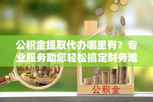 溪湖公积金提取代办哪里有？专业服务助您轻松搞定财务难题