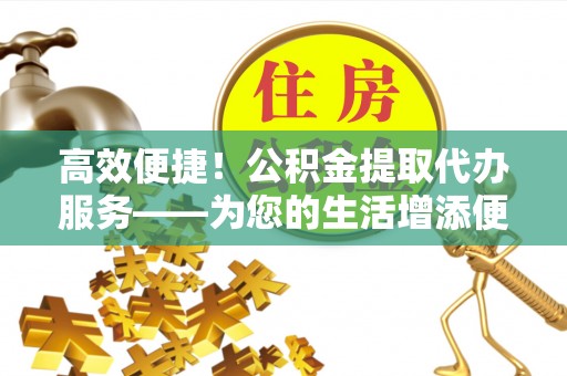 溪湖高效便捷！公积金提取代办服务——为您的生活增添便利