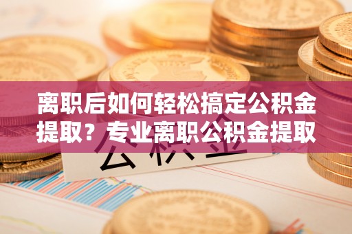 溪湖离职后如何轻松搞定公积金提取？专业离职公积金提取代办服务助你一臂之力