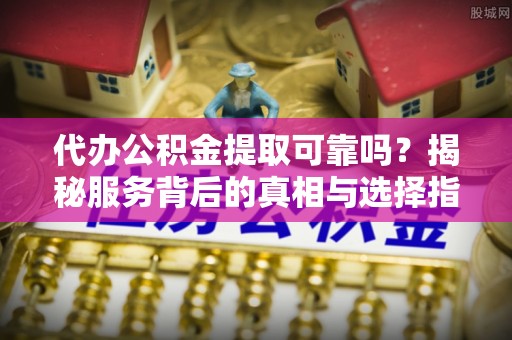 溪湖代办公积金提取可靠吗？揭秘服务背后的真相与选择指南