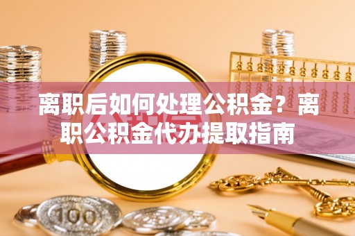 溪湖离职后如何处理公积金？离职公积金代办提取指南